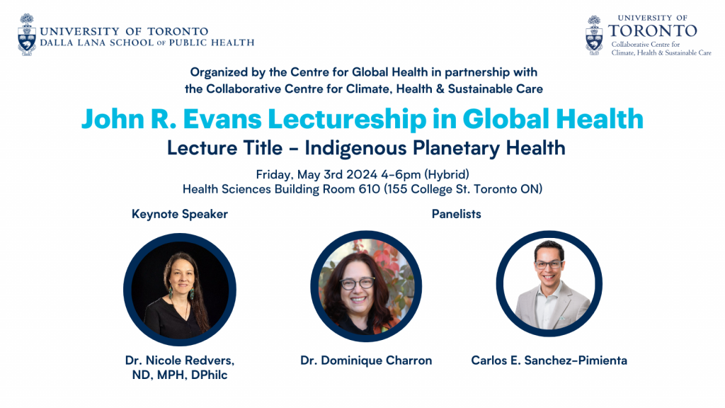 Text that reads: Organized by the Centre for Global Health in partnership with the Collaborative Centre for Climate, Health & Sustainable Care John R. Evans Lectureship in Global Health Lecture Title - Indigenous Planetary Health Friday, May 3rd 2024 4-6 pm (Hybrid) Health Sciences Building Room 610 (155 College St. Toronto ON) Keynote Speaker Dr. Nicole Redvers, ND, MPH, DHhilc Panlelists Dr. Dominique Charron Carlos E. Sanchez-Pimienta